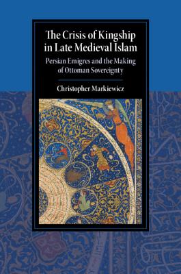 The Crisis of Kingship in Late Medieval Islam: Persian Emigres and the Making of Ottoman Sovereignty (Cambridge Studies in Islamic Civilization)