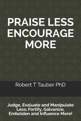 PRAISE LESS ENCOURAGE MORE: Judge, Evaluate and Manipulate Less; Fortify, Galvanize, Embolden and Influence More!