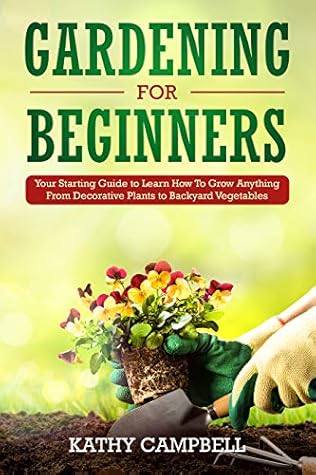 Gardening For Beginners Your Starting Guide To Learn How To Grow Anything From Decorative Plants To Backyard Vegetables By Kathy Campbell