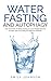 Water Fasting and Autophagy: Use The Power Of Water Fasting To Lose Weight, Become Younger, Heal Your Body And Become Healthier