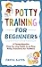 Potty Training for Beginners: A Comprehensive Step-by-step Guide to an Easy Potty Transition for Toddlers