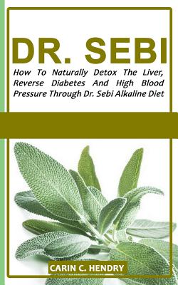 Dr. Sebi: How to Naturally Detox the Liver, Reverse Diabetes and High Blood Pressure Through Dr. Sebi Alkaline Diet