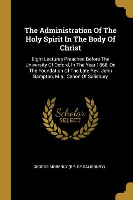 The Administration Of The Holy Spirit In The Body Of Christ: Eight Lectures Preached Before The University Of Oxford, In The Year 1868, On The ... Rev. John Bampton, M.a., Canon Of Salisbury
