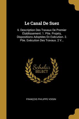 Le Canal De Suez: Ii. Description Des Travaux De Premier Établissement: 1. Ptie. Projets, Dispositions Adoptées En Exécution. 2. Ptie. Exécution Des Travaux. 2 V... (French Edition)