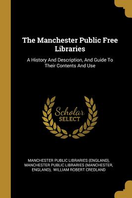 The Manchester Public Free Libraries: A History And Description, And Guide To Their Contents And Use