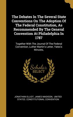 The Debates In The Several State Conventions On The Adoption Of The Federal Constitution, As Recommended By The General Convention At Philadelphia In ... Luther Martin's Letter, Yates's Minutes,