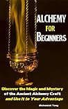 Alchemy For Beginners: Discover the Magic and Mystery of the Ancient Alchemy Craft and Use It to Your Advantage