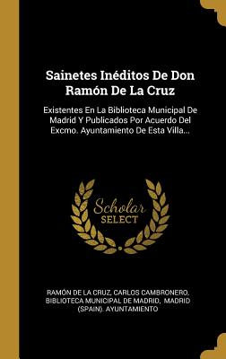 Sainetes Inéditos De Don Ramón De La Cruz: Existentes En La Biblioteca Municipal De Madrid Y Publicados Por Acuerdo Del Excmo. Ayuntamiento De Esta Villa... (Spanish Edition)