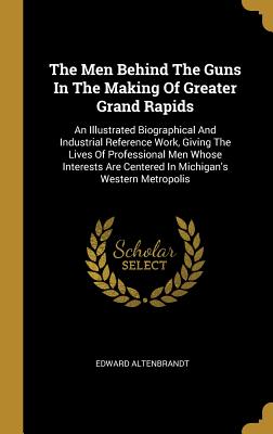 The Men Behind The Guns In The Making Of Greater Grand Rapids: An Illustrated Biographical And Industrial Reference Work, Giving The Lives Of ... Are Centered In Michigan's Western Metropolis