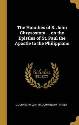 The Homilies of S. John Chrysostom ... on the Epistles of St. Paul the Apostle to the Philippians