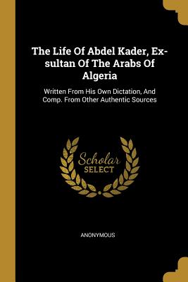 The Life Of Abdel Kader, Ex-sultan Of The Arabs Of Algeria: Written From His Own Dictation, And Comp. From Other Authentic Sources