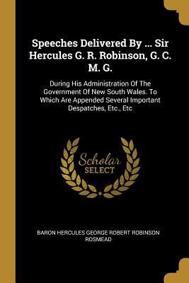 Speeches Delivered By ... Sir Hercules G. R. Robinson, G. C. M. G.: During His Administration Of The Government Of New South Wales. To Which Are Appended Several Important Despatches, Etc., Etc