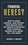 Financial Heresy: How to grow, control, and protect your wealth with the secret strategies your financial advisor will never tell you about