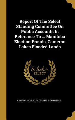 Report Of The Select Standing Committee On Public Accounts In Reference To ... Manitoba Election Frauds, Cameron Lakes Flooded Lands