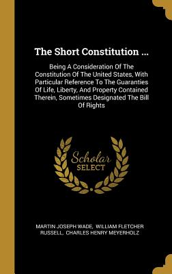 The Short Constitution ...: Being A Consideration Of The Constitution Of The United States, With Particular Reference To The Guaranties Of Life, ... Sometimes Designated The Bill Of Rights
