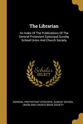 The Librarian: An Index Of The Publications Of The General Protestant Episcopal Sunday School Union And Church Society