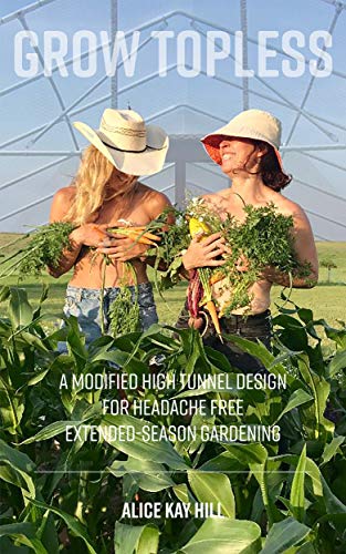 GROW TOPLESS: A Modified High Tunnel Design for Headache Free Extended-Season Gardening (Kindle Edition)