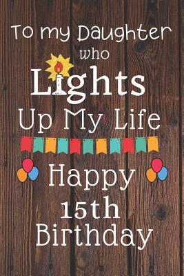 Happy 15th Birthday To My Daughter To My Daughter Who Lights Up My Life Happy 15Th Birthday: 15 Year Old  Birthday Gift Journal / Notebook / Diary / Unique Greeting Card Alternative  By Not A Book