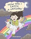 How Did I Catch A Unicorn?: How To Stay Calm To Catch A Unicorn. A Cute Children Story to Teach Kids about Emotions and Anger Management.