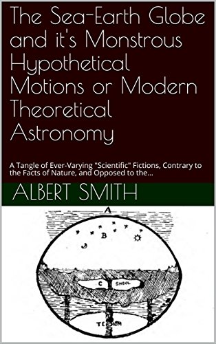 The Sea-Earth Globe and it's Monstrous Hypothetical Motions or Modern Theoretical Astronomy: A Tangle of Ever-Varying "Scientific" Fictions, Contrary to the Facts of Nature, and Opposed to the... (Kindle Edition)