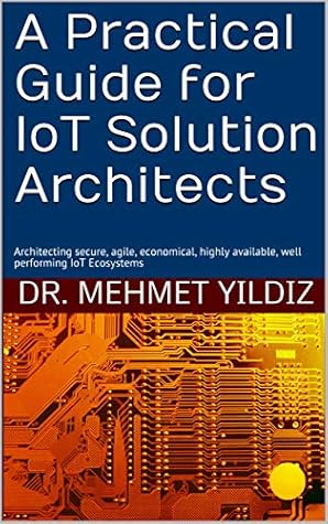 A Practical Guide for IoT Solution Architects: Architecting secure, agile, economic, highly available, well-performing IoT Ecosystems