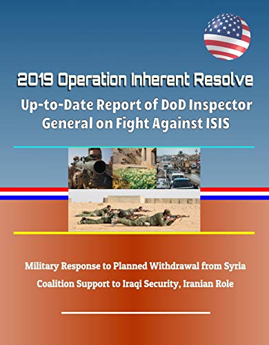 2019 Operation Inherent Resolve: Up-to-Date Report of DoD Inspector General on Fight Against ISIS, Military Response to Planned Withdrawal from Syria, ... Support to Iraqi Security, Iranian Role (Kindle Edition)