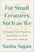 For Small Creatures Such as We: Rituals for Finding Meaning in Our Unlikely World