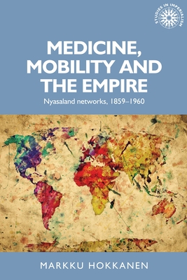 Medicine, mobility and the empire: Nyasaland networks, 1859–1960 (Studies in Imperialism, 152)