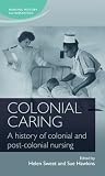 Colonial caring: A history of colonial and post-colonial nursing (Nursing History and Humanities)