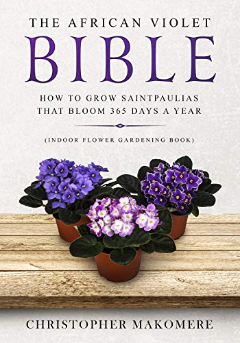 The African violet Bible: How to Grow Saintpaulias that Bloom 365 Days a Year (Indoor Flower Gardening Book)
