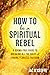 How to Be a Spiritual Rebel: A Dogma-Free Guide to Breaking All the Rules and Finding Fearless Freedom