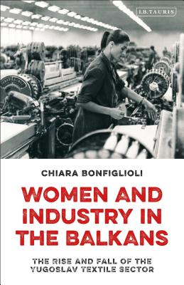Women and Industry in the Balkans: The Rise and Fall of the Yugoslav Textile Sector (International Library of Historical Studies)