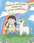 How A Unicorn Made Me Stop Worrying: A Cute Children Story to Teach Kids to Overcome Anxiety, Worry and Fear.