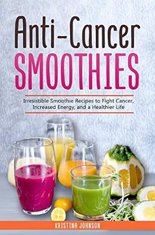 Anti-Cancer Smoothies: Irresistible Smoothie Recipes to Fight Cancer, Increased Energy, and a Healthier Life