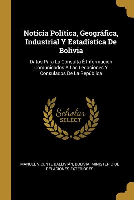Noticia Política, Geográfica, Industrial Y Estadística De Bolivia: Datos Para La Consulta É Información Comunicados Á Las Legaciones Y Consulados De La República (Spanish Edition)