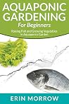Aquaponic Gardening For Beginners: Raising Fish and Growing Vegetables in Aquaponics Garden Aquaponic Gardening For Beginners: Raising Fish and Growing Vegetables in Aquaponics Garden