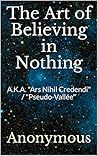 Book cover for The Art of Believing in Nothing: A.K.A. "Ars Nihil Credendi" / "Pseudo-Vallée"