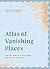 Atlas of Vanishing Places: The Lost Worlds as They Were and as They are Today