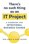 There's No Such Thing as an IT Project: A Handbook for Intentional Business Change