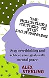 The relentless method to stop overthinking: Stop overthinking and achieve your goals with mental peace
