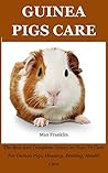 Guinea Pigs: The Best And Complete Guide On How To Care For Guinea Pigs, Housing, Feeding, Health Care