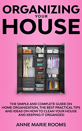 Organizing Your House: The Simple And Complete Guide On Home Organization, The Best Practical Tips And Ideas On How To Clean Your House And Keep It Clean (Kindle Edition)