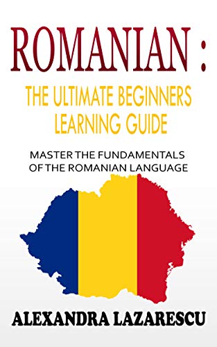 Romanian : The Ultimate Beginners Learning Guide: Master The Fundamentals Of The Romanian Language (Learn Romanian, Romanian Language, Romanian for Beginners)