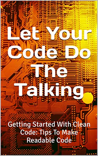 Let Your Code Do The Talking: Getting Started With Clean Code: Tips To Make Readable Code (Kindle Edition)