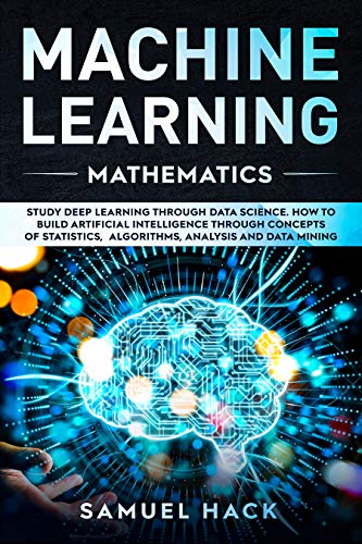 Machine Learning Mathematics: Study Deep Learning Through Data Science. How to Build Artificial Intelligence Through Concepts of Statistics, Algorithms, Analysis and Data Mining (Kindle Edition)