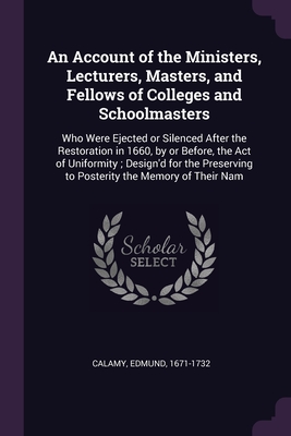 An Account of the Ministers, Lecturers, Masters, and Fellows of Colleges and Schoolmasters: Who Were Ejected or Silenced After the Restoration in 1660, by or Before, the Act of Uniformity; Design'd for the Preserving to Posterity the Memory of Their Nam