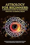 Astrology For Beginners - A Spiritual Guide To Horoscope And The 12 Zodiac Signs: Find Yourself And Understand Others Using Knowledge From The Stars Astrology For Beginners - A Spiritual Guide To Horoscope And The 12 Zodiac Signs: Find Yourself And Understand Others Using Knowledge From The Stars