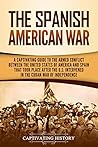 The Spanish-American War: A Captivating Guide to the Armed Conflict Between the United States of America and Spain That Took Place after the U.S. Intervened ... War of Independence (U.S. Military History) The Spanish-American War: A Captivating Guide to the Armed Conflict Between the United States of America and Spain That Took Place after the U.S. Intervened ... War of Independence (U.S. Military History)