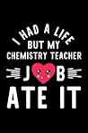 I Had A Life But My Chemistry Teacher Job Ate It: Hilarious & Funny Journal for Chemistry Teacher | Funny Christmas & Birthday Gift Idea for Chemistry ... Teacher Notebook | 100 pages 6x9 inches