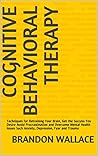 Cognitive Behavioral Therapy: Techniques for Retraining Your Brain, Get the Success You Desire Avoid Procrastination and Overcome Mental Health Issues Such Anxiety, Depression, Fear and Trauma